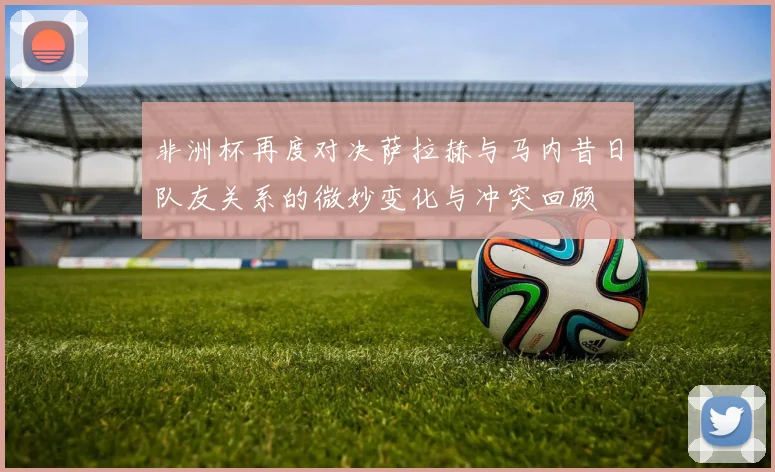 非洲杯再度对决萨拉赫与马内昔日队友关系的微妙变化与冲突回顾