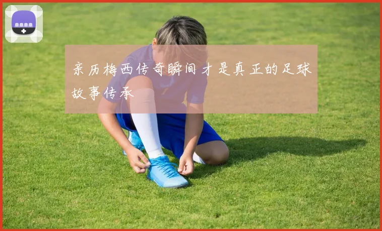 亲历梅西传奇瞬间才是真正的足球故事传承