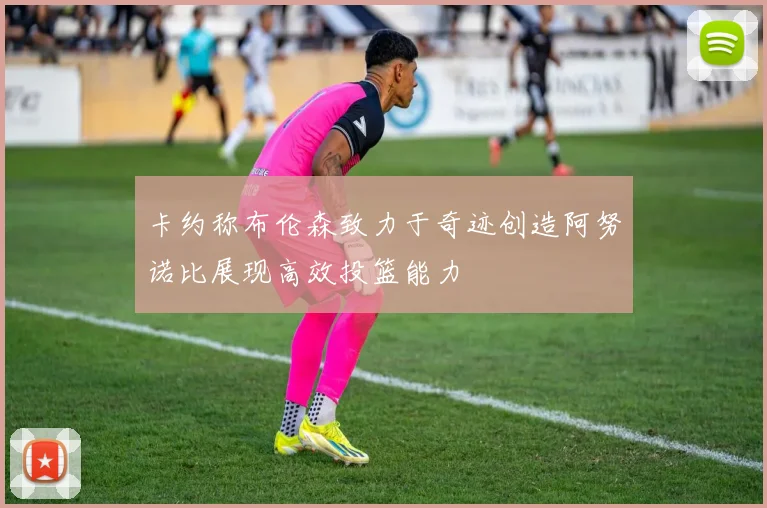 卡约称布伦森致力于奇迹创造阿努诺比展现高效投篮能力
