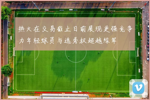 热火在交易截止日前展现更强竞争力年轻球员与选秀权超越绿军