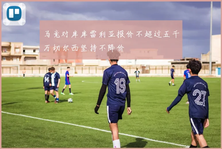 马竞对库库雷利亚报价不超过五千万切尔西坚持不降价