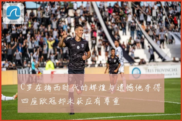 C罗在梅西时代的辉煌与遗憾他夺得四座欧冠却未获应有尊重