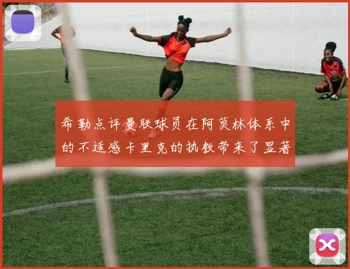 希勒点评曼联球员在阿莫林体系中的不适感卡里克的执教带来了显著变化