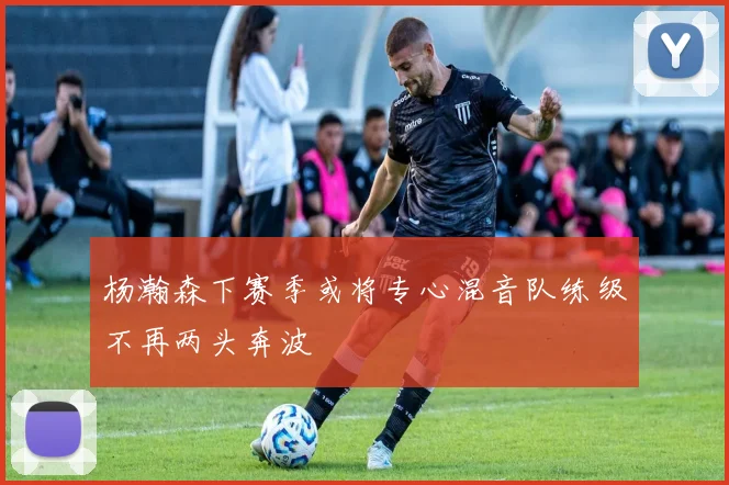 杨瀚森下赛季或将专心混音队练级不再两头奔波