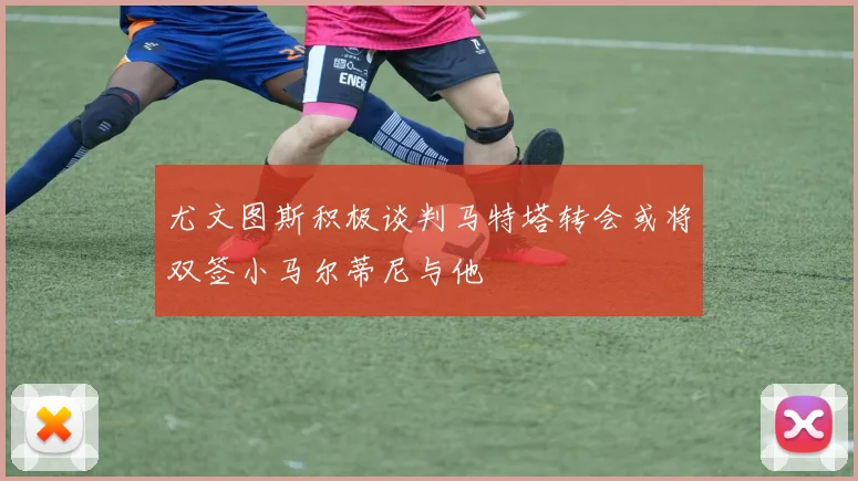 尤文图斯积极谈判马特塔转会或将双签小马尔蒂尼与他