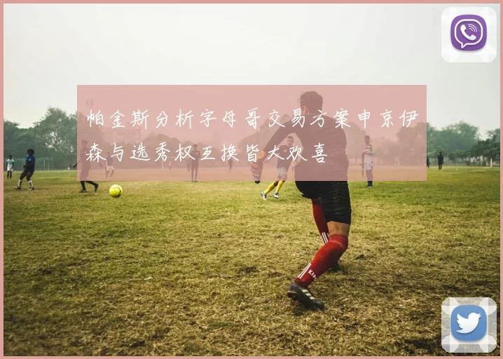 帕金斯分析字母哥交易方案申京伊森与选秀权互换皆大欢喜