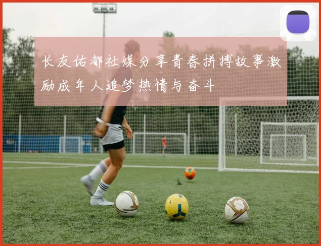 长友佑都社媒分享青春拼搏故事激励成年人追梦热情与奋斗