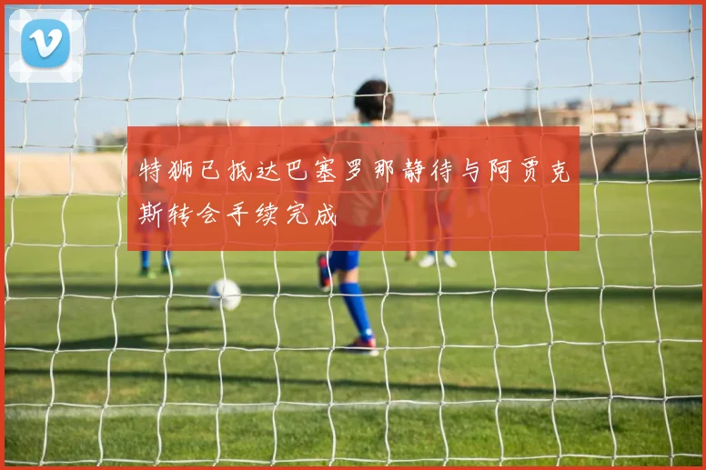 特狮已抵达巴塞罗那静待与阿贾克斯转会手续完成