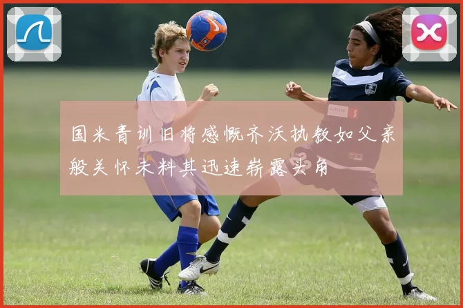 国米青训旧将感慨齐沃执教如父亲般关怀未料其迅速崭露头角