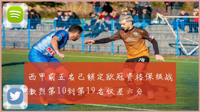 西甲前五名已锁定欧冠资格保级战激烈第10到第19名仅差六分