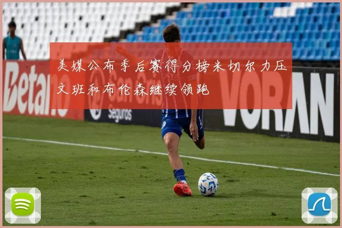 美媒公布季后赛得分榜米切尔力压文班和布伦森继续领跑
