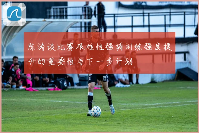 陈涛谈比赛艰难性强调训练强度提升的重要性与下一步计划