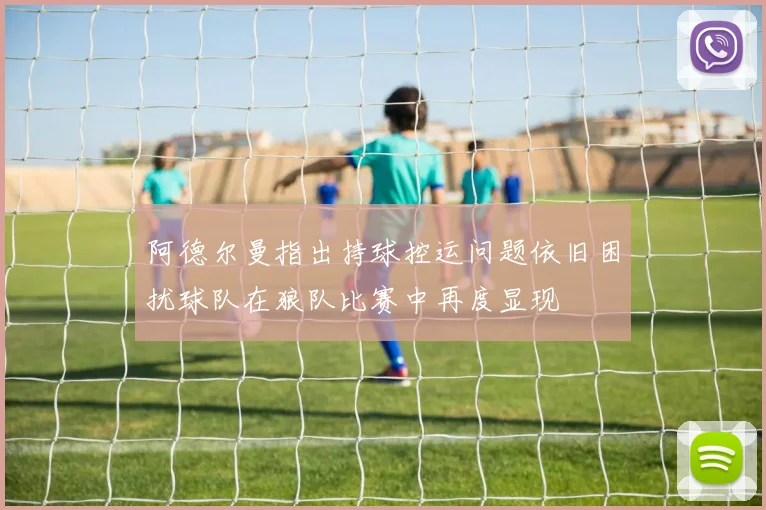 阿德尔曼指出持球控运问题依旧困扰球队在狼队比赛中再度显现