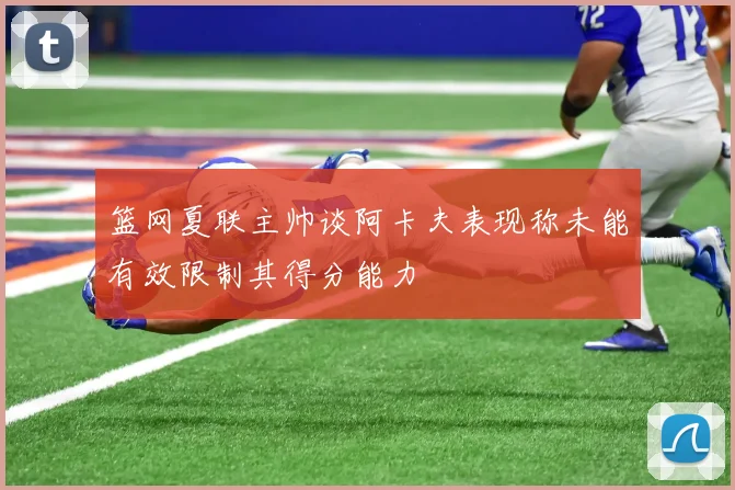 篮网夏联主帅谈阿卡夫表现称未能有效限制其得分能力