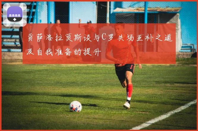 贡萨洛拉莫斯谈与C罗共场互补之道及自我准备的提升