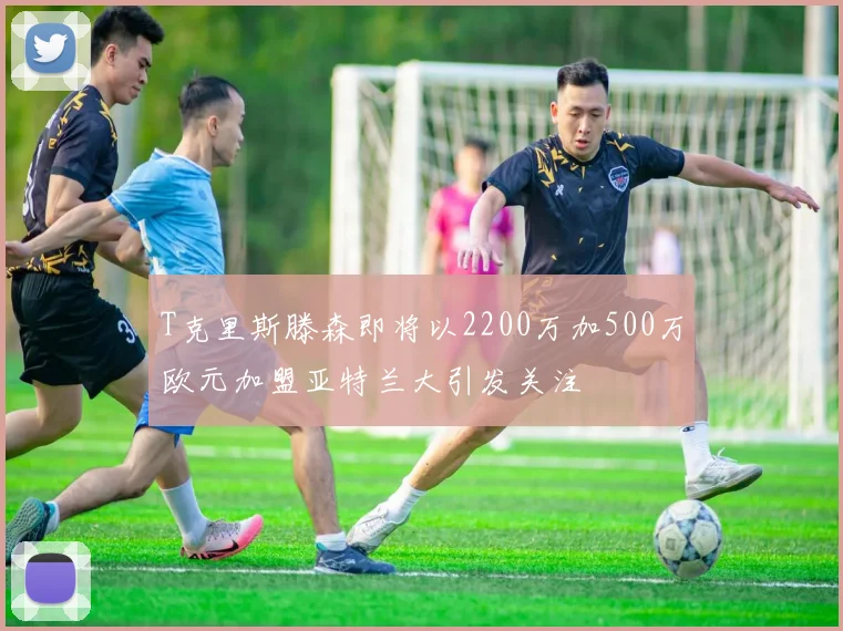 T克里斯滕森即将以2200万加500万欧元加盟亚特兰大引发关注