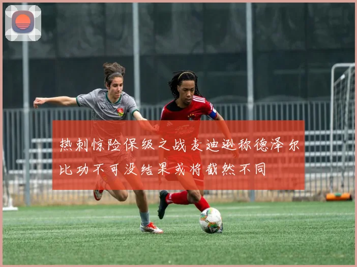 热刺惊险保级之战麦迪逊称德泽尔比功不可没结果或将截然不同