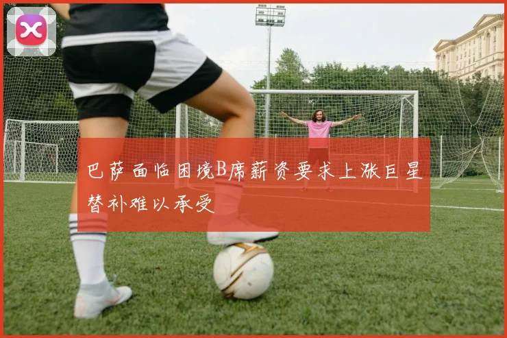 巴萨面临困境B席薪资要求上涨巨星替补难以承受