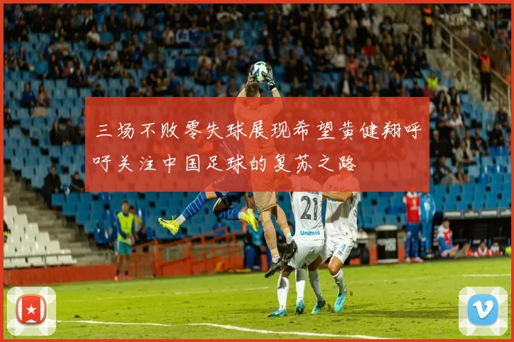 三场不败零失球展现希望黄健翔呼吁关注中国足球的复苏之路